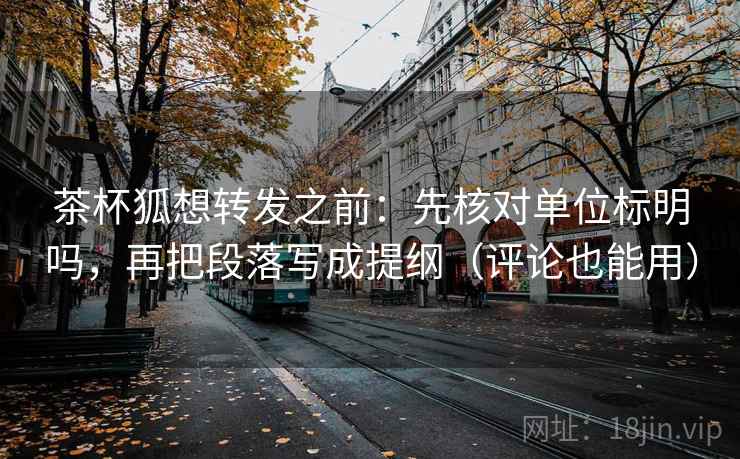 茶杯狐想转发之前：先核对单位标明吗，再把段落写成提纲（评论也能用）  第2张