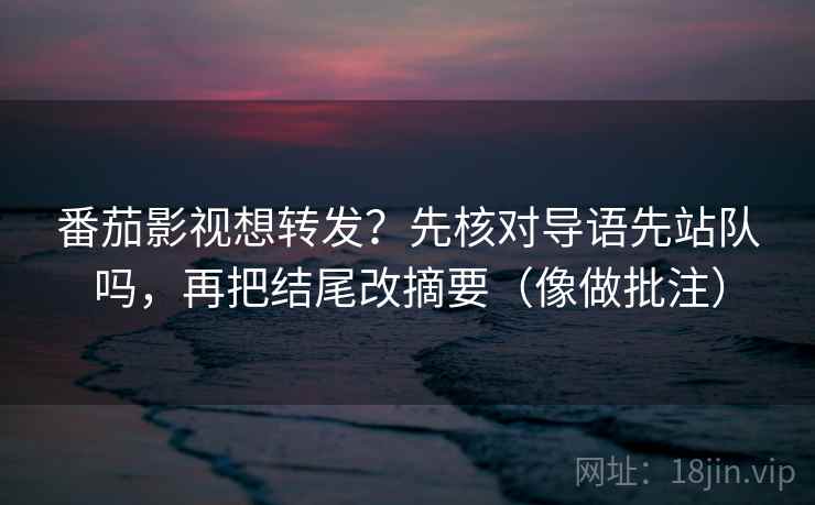番茄影视想转发？先核对导语先站队吗，再把结尾改摘要（像做批注）