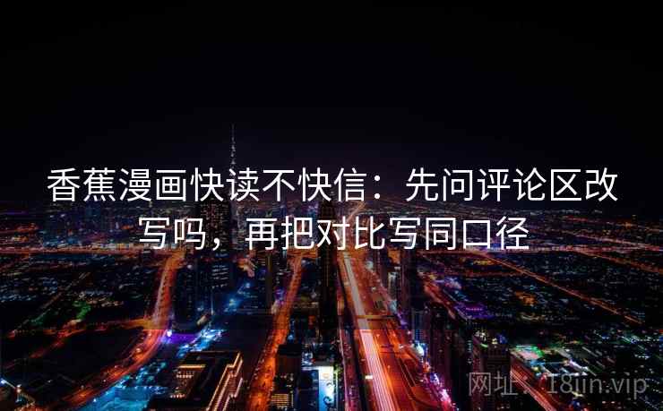 香蕉漫画快读不快信：先问评论区改写吗，再把对比写同口径
