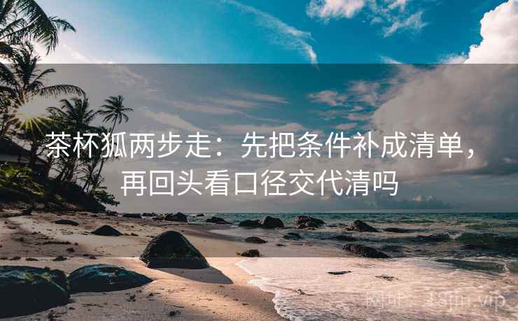 茶杯狐两步走：先把条件补成清单，再回头看口径交代清吗  第2张