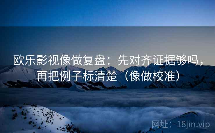 欧乐影视像做复盘：先对齐证据够吗，再把例子标清楚（像做校准）