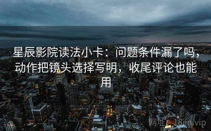 星辰影院读法小卡：问题条件漏了吗，动作把镜头选择写明，收尾评论也能用