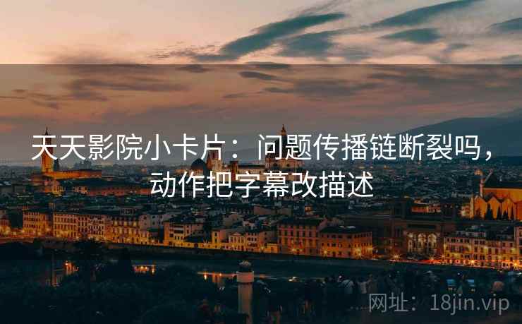 天天影院小卡片：问题传播链断裂吗，动作把字幕改描述
