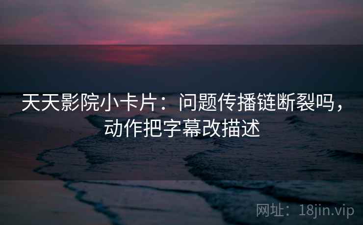 天天影院小卡片：问题传播链断裂吗，动作把字幕改描述  第2张