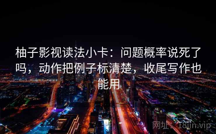 柚子影视读法小卡：问题概率说死了吗，动作把例子标清楚，收尾写作也能用  第2张