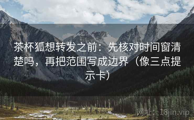 茶杯狐想转发之前：先核对时间窗清楚吗，再把范围写成边界（像三点提示卡）  第2张
