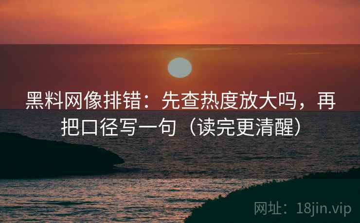 黑料网像排错：先查热度放大吗，再把口径写一句（读完更清醒）  第2张