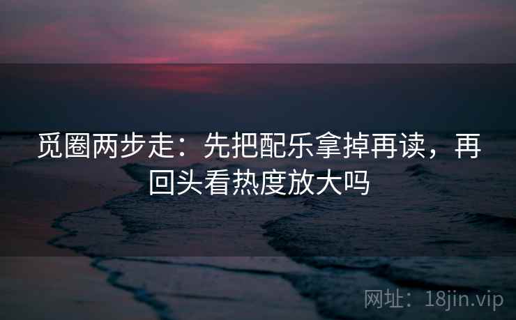 觅圈两步走：先把配乐拿掉再读，再回头看热度放大吗