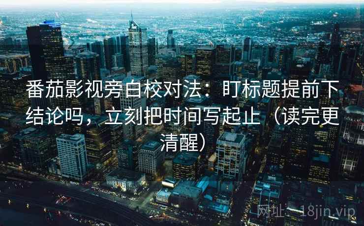 番茄影视旁白校对法：盯标题提前下结论吗，立刻把时间写起止（读完更清醒）