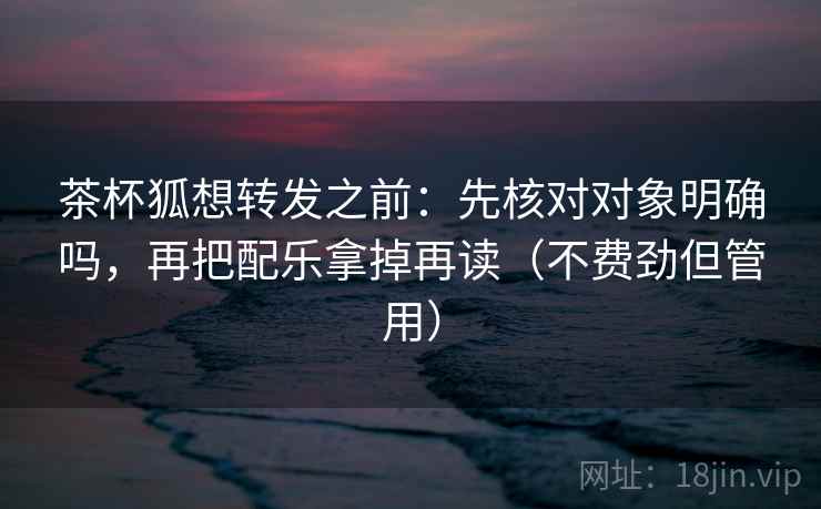 茶杯狐想转发之前：先核对对象明确吗，再把配乐拿掉再读（不费劲但管用）