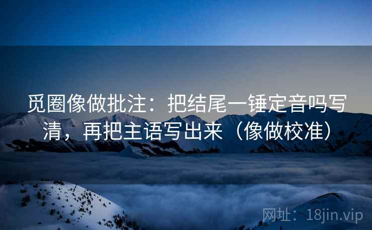 觅圈像做批注：把结尾一锤定音吗写清，再把主语写出来（像做校准）