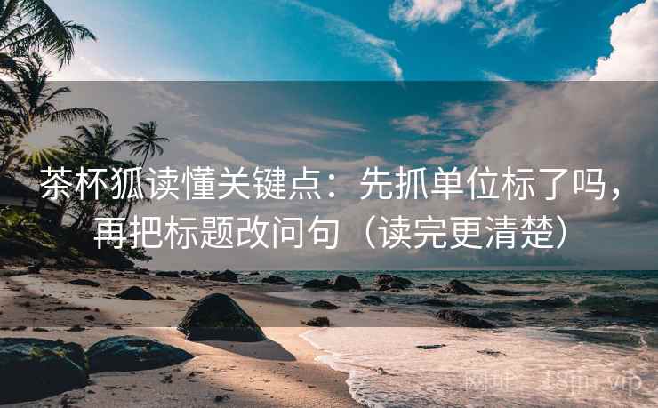 茶杯狐读懂关键点：先抓单位标了吗，再把标题改问句（读完更清楚）