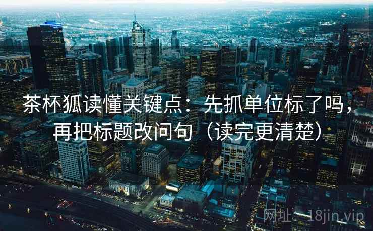 茶杯狐读懂关键点：先抓单位标了吗，再把标题改问句（读完更清楚）  第2张